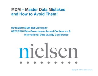 MDM – Master Data Mistakes
and How to Avoid Them!


05/19/2010 MDM-DQ University
06/07/2010 Data Governance Annual Conference &
           International Data Quality Conference




                                     Confidential & Proprietary • Copyright © 2009 The Nielsen Company
 