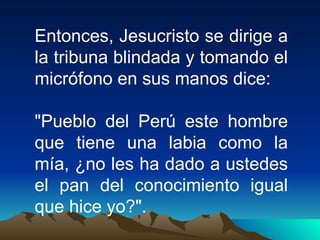 Entonces, Jesucristo se dirige a la tribuna blindada y tomando el micrófono en sus manos dice: "Pueblo del Perú este hombre que tiene una labia como la mía, ¿no les ha dado a ustedes el pan del conocimiento igual que hice yo?".  