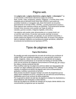 Página web.
Una página web, o página electrónica, página digital, o ciberpágina12
es
un documento o información electrónica capaz de contener
texto, sonido, vídeo, programas, enlaces, imágenes, y muchas otras cosas,
adaptada para la llamada World Wide Web (WWW) y que puede ser
accedida mediante un navegador web. Esta información se encuentra
generalmente en formato HTML o XHTML, y puede proporcionar acceso a
otras páginas web mediante enlaces de hipertexto. Frecuentemente también
incluyen otros recursos como pueden ser hojas de estilo en
cascada, guiones (scripts), imágenes digitales, entre otros.
Las páginas web pueden estar almacenadas en un equipo local o en
un servidor web remoto. El servidor web puede restringir el acceso
únicamente a redes privadas, por ejemplo, en una intranet corporativa, o
puede publicar las páginas en la World Wide Web. El acceso a las páginas
web es realizado mediante una transferencia desde servidores, utilizando
el protocolo de transferencia de hipertexto (HTTP).
Tipos de páginas web.
Página Web Estática:
Es aquella que está compuesta de una serie de archivos que contienen el
código HTML que constituye la página en sí y que permiten mostrar los
textos, imágenes, videos, etc que conforman el contenido de la página.
Estos archivos se almacenan en el servidor de Hosting en formato HTML
junto con los archivos de imágenes (comunmente en formato jpg, gif o png) y
los videos y demás contenido del site.
Para modificar este tipo de página los archivos deben ser descargados del
servidor con algún software para este fin (como los clientes FTP), editado
usando un programa de edición de páginas web como el Dreamweaver,
grabados y subidos nuevamente al servidor.
Este proceso de edición requiere manejar una serie de programas que se
deben tener instalados en la PC y requieren de una serie de conocimientos y
habilidades para el uso correcto de estos programas.
Por lo general la edición de este tipo de páginas la realizan los diseñadores y
desarrolladores web dedicados a estas labores.
Este tipo de página son difíciles de manejar por el propio cliente debido a los
conocimientos y programas que se requieren.
 