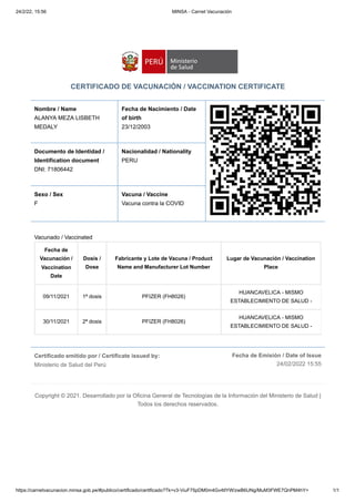 24/2/22, 15:56 MINSA - Carnet Vacunación
https://carnetvacunacion.minsa.gob.pe/#publico/certificado/certificado?Tk=v3-ViuF75pDM0m4Gv4tlYW/zwB6UNg/MuM3FWE7QnPM4hY= 1/1
Certificado emitido por / Certificate issued by:

Ministerio de Salud del Perú
Fecha de Emisión / Date of Issue
24/02/2022 15:55
CERTIFICADO DE VACUNACIÓN / VACCINATION CERTIFICATE
Nombre / Name
ALANYA MEZA LISBETH
MEDALY
Fecha de Nacimiento / Date
of birth 

23/12/2003
Documento de Identidad /
Identification document

DNI: 71806442
Nacionalidad / Nationality

PERU
Sexo / Sex 

F
Vacuna / Vaccine

Vacuna contra la COVID
Vacunado / Vaccinated
Fecha de
Vacunación /
Vaccination
Date
Dosis /
Dose
Fabricante y Lote de Vacuna / Product
Name and Manufacturer Lot Number
Lugar de Vacunación / Vaccination
Place
09/11/2021 1ª dosis PFIZER (FH8026)
HUANCAVELICA - MISMO
ESTABLECIMIENTO DE SALUD -
30/11/2021 2ª dosis PFIZER (FH8026)
HUANCAVELICA - MISMO
ESTABLECIMIENTO DE SALUD -
Copyright © 2021. Desarrollado por la Oficina General de Tecnologías de la Información del Ministerio de Salud |
Todos los derechos reservados.
 