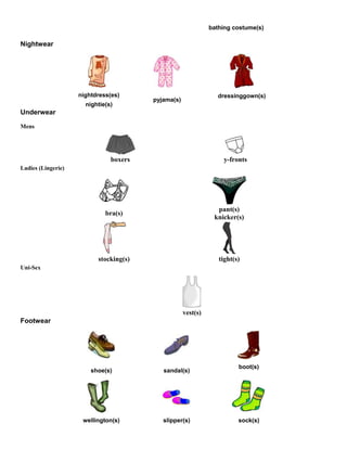 bathing costume(s)
Nightwear
nightdress(es)
nightie(s)
pyjama(s)
dressinggown(s)
Underwear
Mens
boxers y-fronts
Ladies (Lingerie)
bra(s)
pant(s)
knicker(s)
stocking(s) tight(s)
Uni-Sex
vest(s)
Footwear
shoe(s) sandal(s)
boot(s)
wellington(s) slipper(s) sock(s)
 