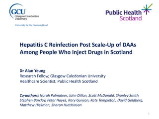Hepatitis C Reinfection Post Scale-Up of DAAs
Among People Who Inject Drugs in Scotland
Co-authors: Norah Palmateer, John Dillon, Scott McDonald, Shanley Smith,
Stephen Barclay, Peter Hayes, Rory Gunson, Kate Templeton, David Goldberg,
Matthew Hickman, Sharon Hutchinson
Dr Alan Yeung
Research Fellow, Glasgow Caledonian University
Healthcare Scientist, Public Health Scotland
1
 