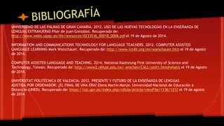 UNIVERSIDAD DE LAS PALMAS DE GRAN CANARIA. 2012. USO DE LAS NUEVAS TECNOLOGÍAS EN LA ENSEÑANZA DE 
LENGUAS EXTRANJERAS Pilar de juan González. Recuperado de: 
http://www.webs.ulpgc.es/lfe/resources/0233536_00018_0008.pdf el 19 de Agosto de 2014. 
INFORMATION AND COMMUNICATIONS TECHNOLOGY FOR LANGUAGE TEACHERS. 2012. COMPUTER ASSISTED 
LANGUAGE LEARNING Mark Warschauer. Recuperado de: http://www.ict4lt.org/en/warschauer.htm el 19 de Agosto 
de 2014. 
COMPUTER ASSISTED LANGUAGE AND TEACHING. 2014. National Kaohsiung First University of Science and 
Technology, Taiwan. Recuperado de: http://www2.nkfust.edu.tw/~emchen/CALL/unit1.htm#whatis el 19 de Agosto 
de 2014. 
UNIVERSITAT POLITÉCNICA DE VALENCIA. 2012. PRESENTE Y FUTURO DE LA ENSEÑANZA DE LENGUAS 
ASISTIDA POR ORDENADOR: ¿EL FINAL DE UNA ERA? Elena Martín Monje. Universidad Nacional de Educación a 
Distancia (UNED). Recuperado de: https://ojs.upv.es/index.php/rdlyla/article/viewFile/1136/1212 el 19 de agosto 
de 2014. 
 