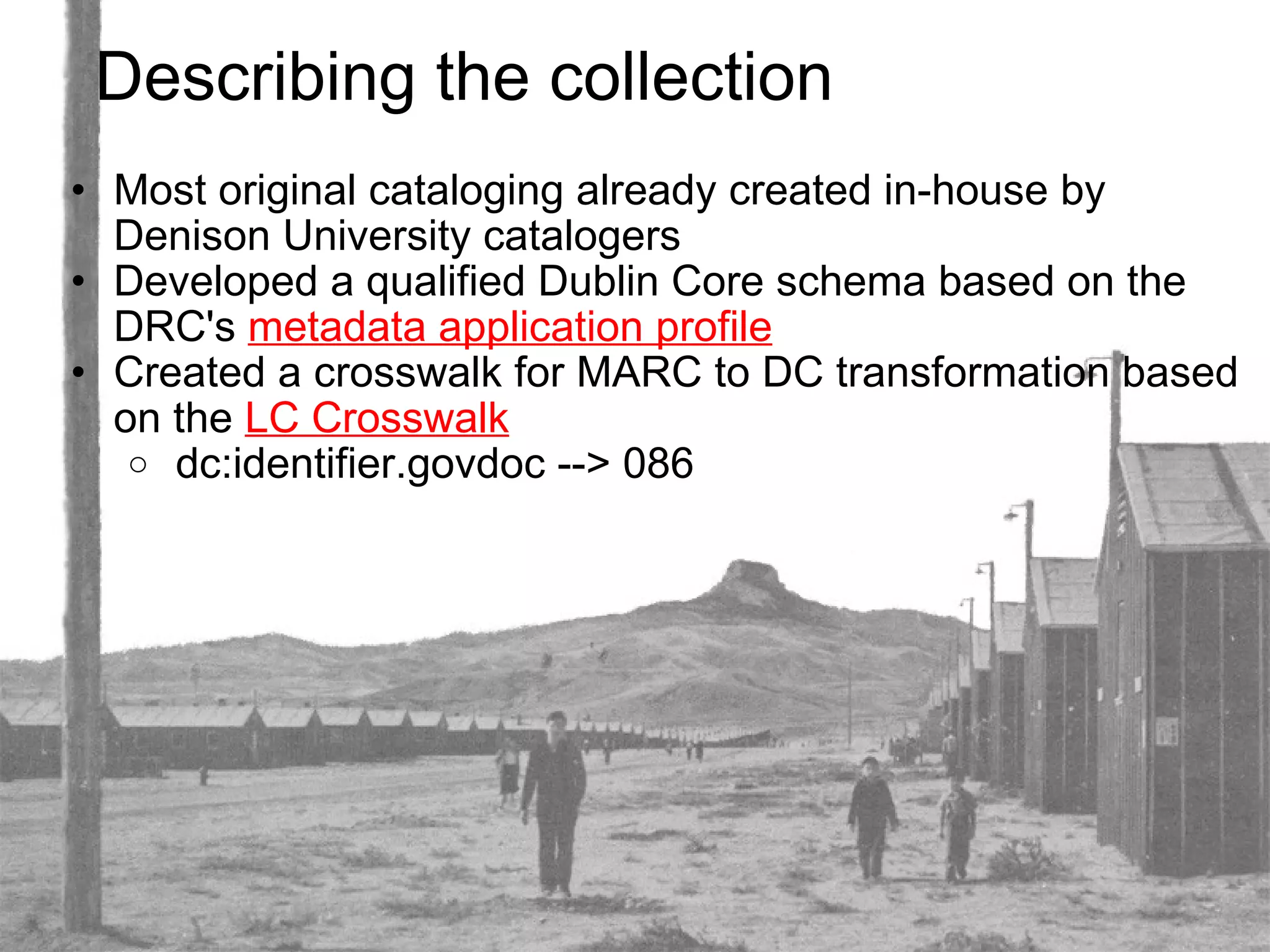 Describing the collection Most original cataloging already created in-house by Denison University catalogers Developed a qualified Dublin Core schema based on the DRC's  metadata application profile    Created a crosswalk for MARC to DC transformation based on the  LC Crosswalk   dc:identifier.govdoc --> 086 