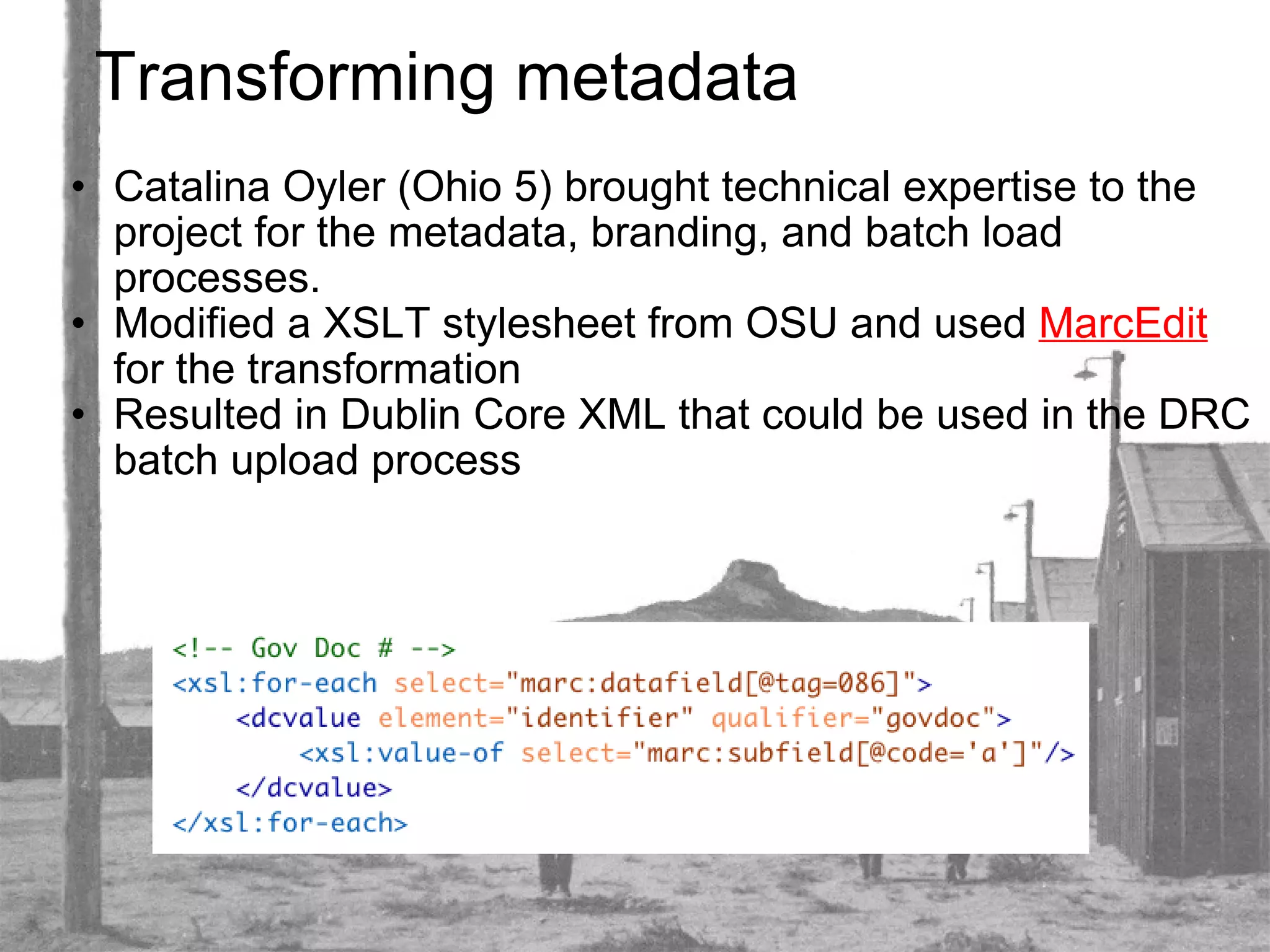 Transforming metadata Catalina Oyler (Ohio 5) brought technical expertise to the project for the metadata, branding, and batch load processes. Modified a XSLT stylesheet from OSU and used  MarcEdit  for the transformation Resulted in Dublin Core XML that could be used in the DRC batch upload process 