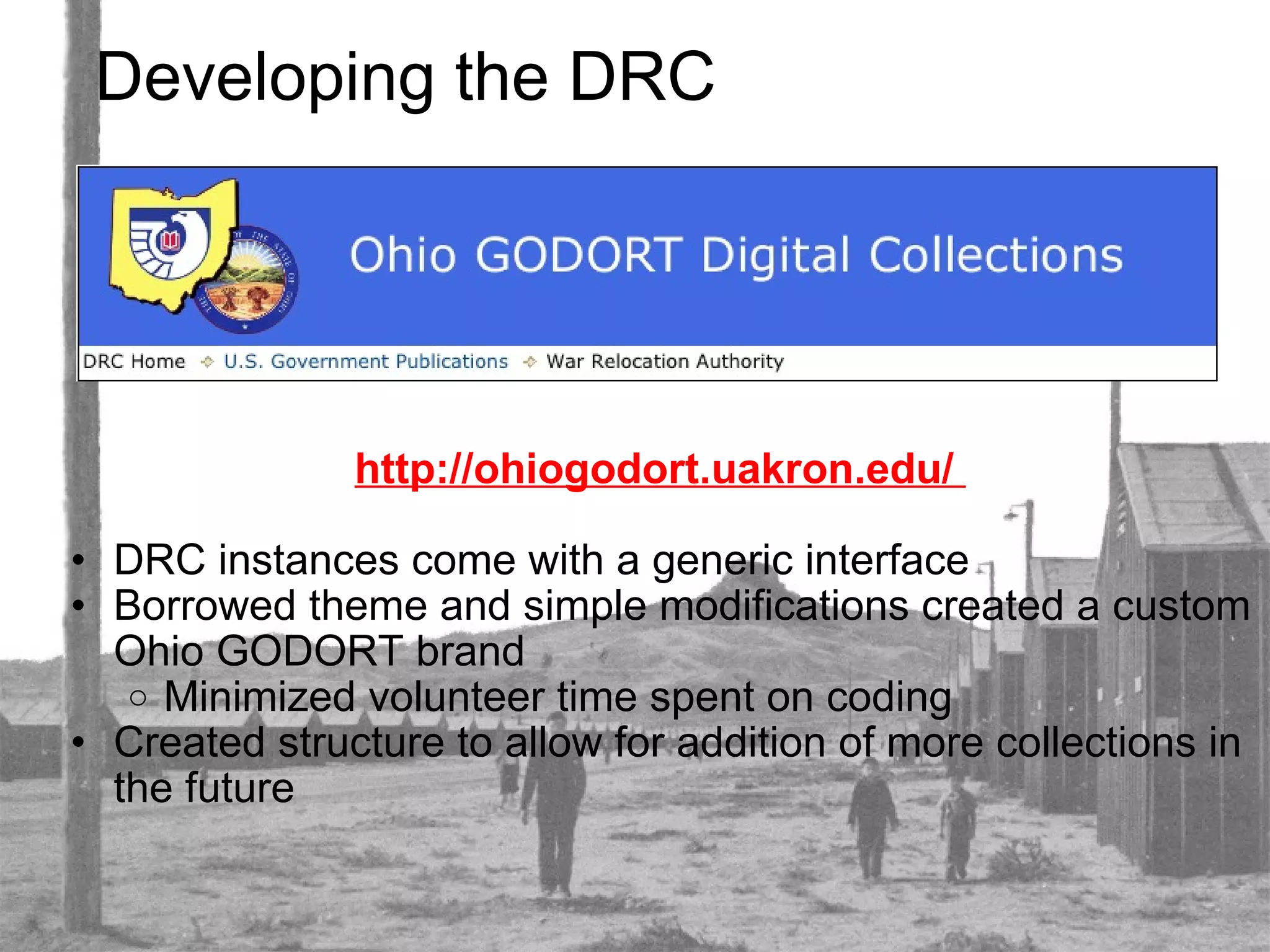 Developing the DRC http://ohiogodort.uakron.edu/    DRC instances come with a generic interface Borrowed theme and simple modifications created a custom Ohio GODORT brand Minimized volunteer time spent on coding Created structure to allow for addition of more collections in the future 
