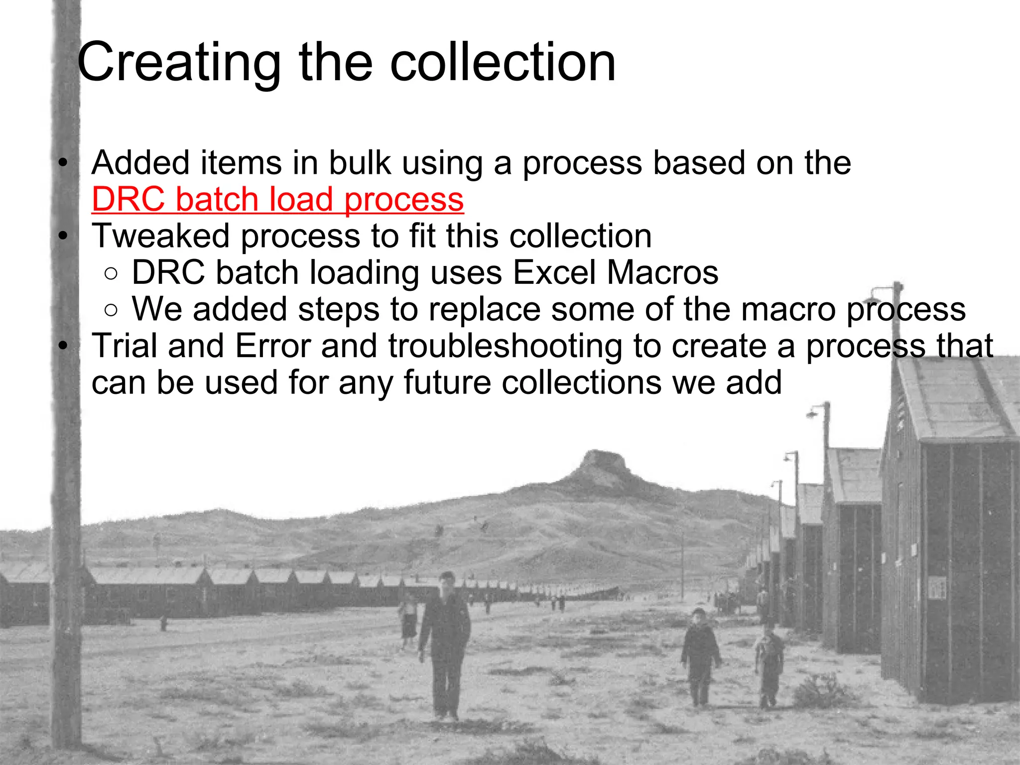 Creating the collection Added items in bulk using a process based on the  DRC batch load process Tweaked process to fit this collection DRC batch loading uses Excel Macros We added steps to replace some of the macro process Trial and Error and troubleshooting to create a process that can be used for any future collections we add 