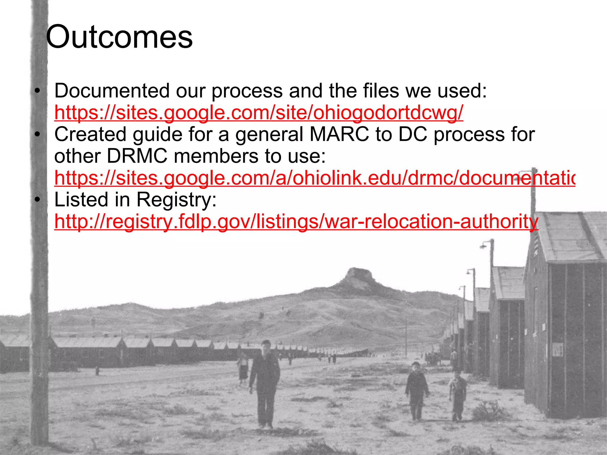 Outcomes Documented our process and the files we used:  https://sites.google.com/site/ohiogodortdcwg/ Created guide for a general MARC to DC process for other DRMC members to use:  https://sites.google.com/a/ohiolink.edu/drmc/documentation/marc2dc.zip Listed in Registry:  http://registry.fdlp.gov/listings/war-relocation-authority 