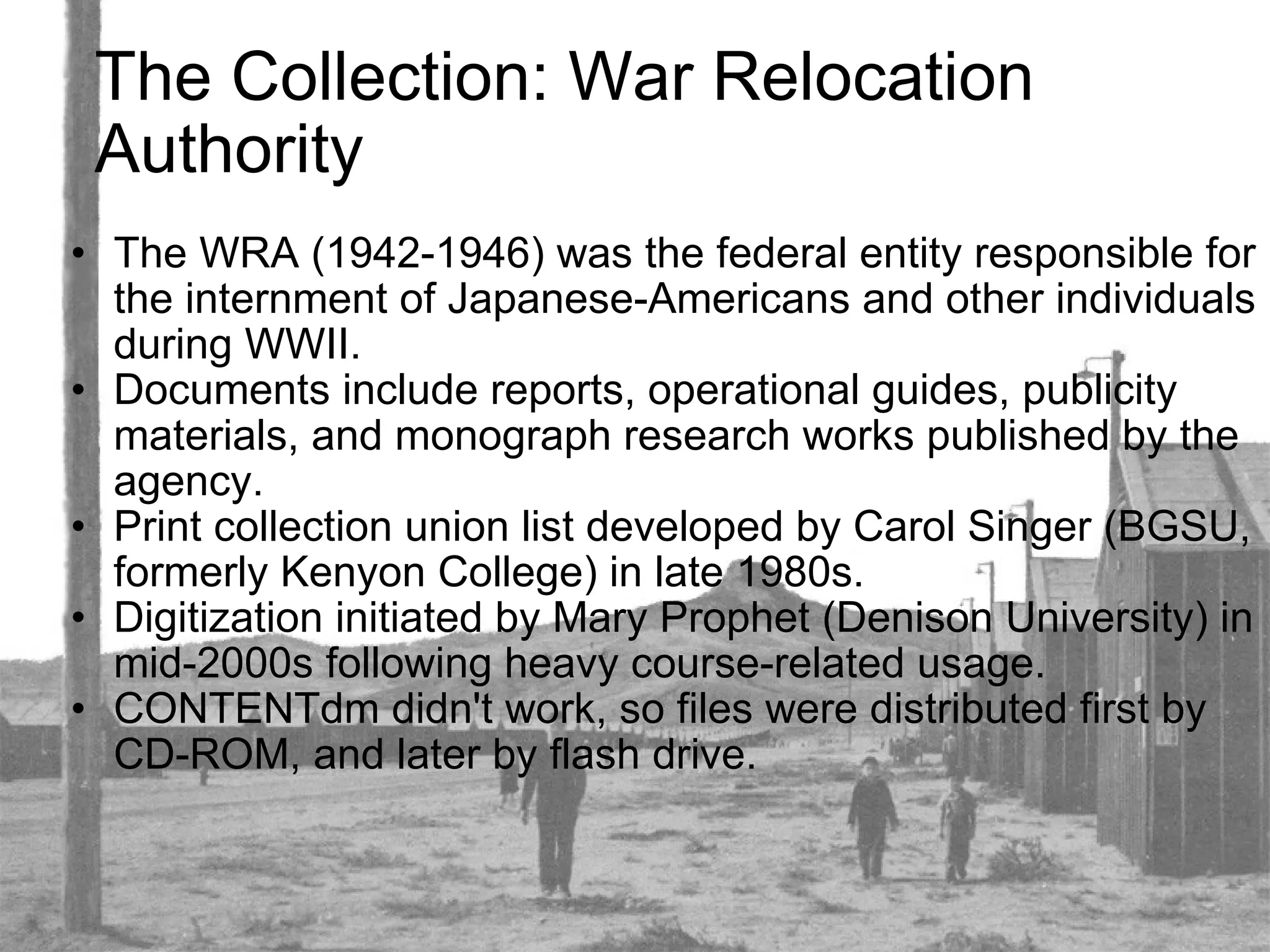 The Collection: War Relocation Authority The WRA (1942-1946) was the federal entity responsible for the internment of Japanese-Americans and other individuals during WWII.  Documents include reports, operational guides, publicity materials, and monograph research works published by the agency. Print collection union list developed by Carol Singer (BGSU, formerly Kenyon College) in late 1980s. Digitization initiated by Mary Prophet (Denison University) in mid-2000s following heavy course-related usage. CONTENTdm didn't work, so files were distributed first by CD-ROM, and later by flash drive. 