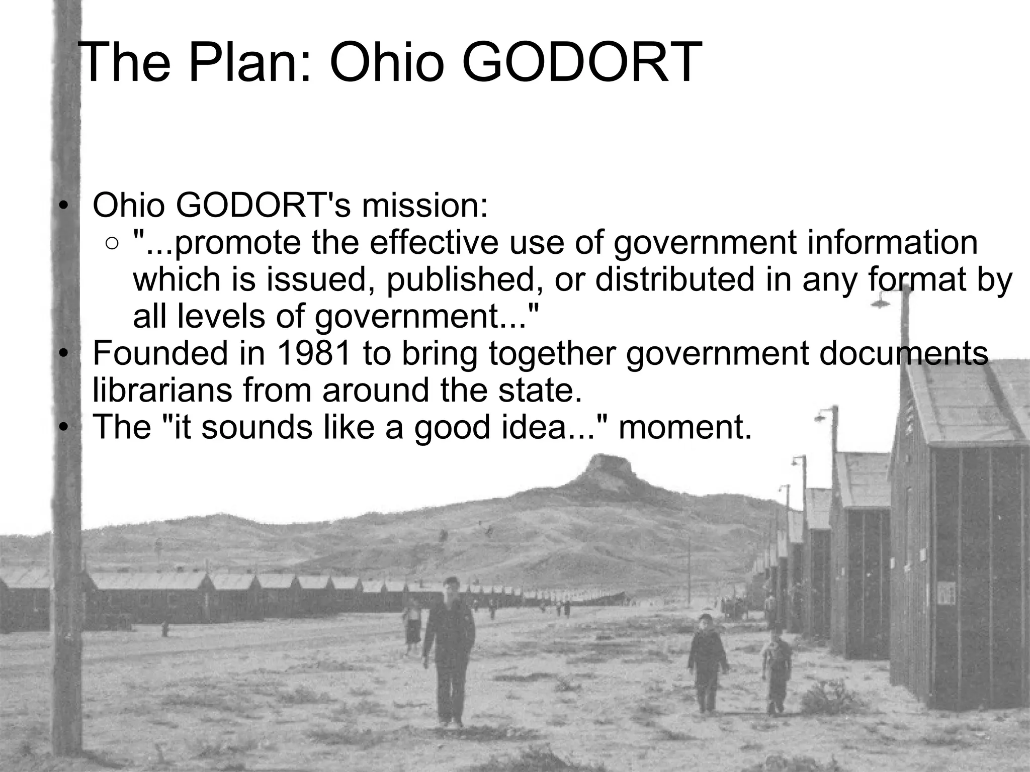 The Plan: Ohio GODORT Ohio GODORT's mission:  "...promote the effective use of government information which is issued, published, or distributed in any format by all levels of government..." Founded in 1981 to bring together government documents librarians from around the state. The "it sounds like a good idea..." moment. 