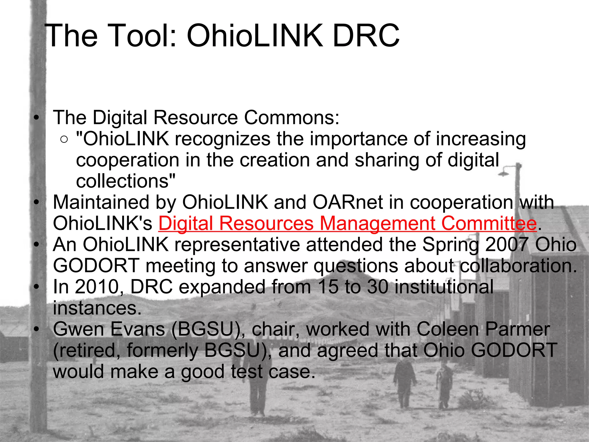 The Tool: OhioLINK DRC The Digital Resource Commons: "OhioLINK recognizes the importance of increasing cooperation in the creation and sharing of digital collections" Maintained by OhioLINK and OARnet in cooperation with OhioLINK's  Digital Resources Management Committee . An OhioLINK representative attended the Spring 2007 Ohio GODORT meeting to answer questions about collaboration. In 2010, DRC expanded from 15 to 30 institutional instances. Gwen Evans (BGSU), chair, worked with Coleen Parmer (retired, formerly BGSU), and agreed that Ohio GODORT would make a good test case. 
