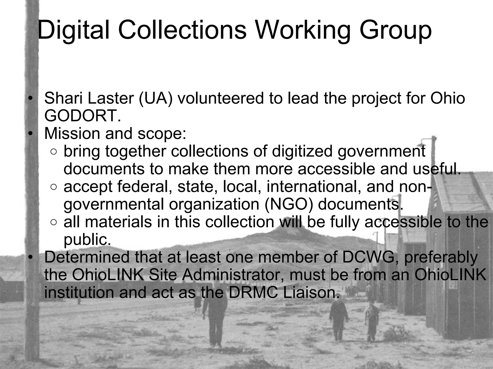 Digital Collections Working Group Shari Laster (UA) volunteered to lead the project for Ohio GODORT. Mission and scope: bring together collections of digitized government documents to make them more accessible and useful. accept federal, state, local, international, and non-governmental organization (NGO) documents. all materials in this collection will be fully accessible to the public. Determined that at least one member of DCWG, preferably the OhioLINK Site Administrator, must be from an OhioLINK institution and act as the DRMC Liaison. 