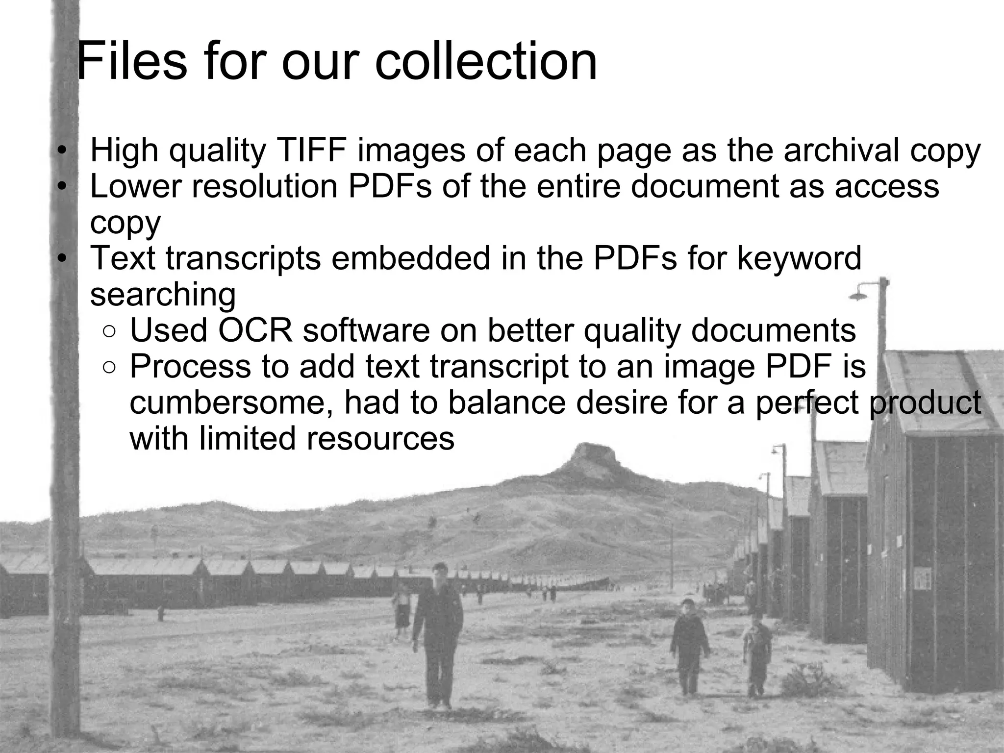 Files for our collection High quality TIFF images of each page as the archival copy Lower resolution PDFs of the entire document as access copy Text transcripts embedded in the PDFs for keyword searching Used OCR software on better quality documents Process to add text transcript to an image PDF is cumbersome, had to balance desire for a perfect product with limited resources 