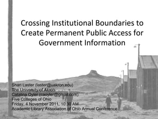 Crossing Institutional Boundaries to Create Permanent Public Access for Government Information Shari Laster (laster@uakron.edu) The University of Akron Catalina Oyler (caoyler@gmail.com) Five Colleges of Ohio Friday, 4 November 2011, 10:30 AM Academic Library Association of Ohio Annual Conference 
