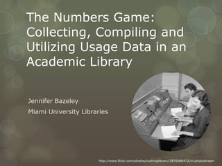 The Numbers Game:
Collecting, Compiling and
Utilizing Usage Data in an
Academic Library


Jennifer Bazeley
Miami University Libraries




                      http://www.flickr.com/photos/cushinglibrary/3876088472/in/photostream
 