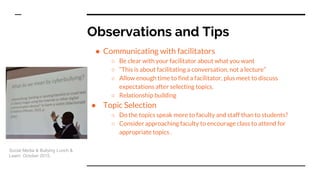 Observations and Tips
● Communicating with facilitators
○ Be clear with your facilitator about what you want
○ “This is about facilitating a conversation, not a lecture”
○ Allow enough time to find a facilitator, plus meet to discuss
expectations after selecting topics.
○ Relationship building
● Topic Selection
○ Do the topics speak more to faculty and staff than to students?
○ Consider approaching faculty to encourage class to attend for
appropriate topics .
Social Media & Bullying Lunch &
Learn. October 2015.
 
