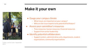 Make it your own
● Gauge your campus climate
○ What issues are important on your campus?
○ Who are the issue experts to be potential facilitators?
● Assess your committee’s resources
○ Time resources, human resources, financial resources
○ Support from senior leadership
● Identify potential collaborators
○ Support centers, administrative units, departments, student
organizations, community organizations
Civility Lunch & Learn. September
2015.
 