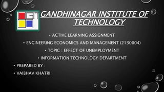 GANDHINAGAR INSTITUTE OF
TECHNOLOGY
• ACTIVE LEARNING ASSIGNMENT
• ENGINEERING ECONOMICS AND MANAGEMENT (2130004)
• TOPIC : EFFECT OF UNEMPLOYMENT
• INFORMATION TECHNOLOGY DEPARTMENT
• PREPARED BY :
• VAIBHAV KHATRI
 