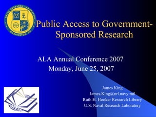 ALA Annual Conference 2007  Monday, June 25, 2007 Public Access to Government-Sponsored Research James King [email_address] Ruth H. Hooker Research Library U.S. Naval Research Laboratory 
