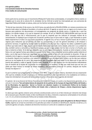 A la opinión pública
A la Comisión Estatal de los Derechos Humanos
A los medios de comunicación



Como parte de las acciones que el movimiento #YoSoy132 Tuxtla tiene contempladas, el compañero Henry realizó un
brigadeo por la zona de la colonia Km 4; alrededor de las 4:30 de la tarde fue interceptado por una camioneta de
Seguridad Pública del Estado sin placas, estos son los hechos narrados por él mismo:

“El día de hoy miercoles 23 de enero a las 16:35 horas una patrulla de la POLICÍA ESTATAL sin número económico me
marcó el alto sobre La Calzada al Sumidero, a la altura del km3. El agente se acercó con un cigarro en la mano y ojos
llorosos para pedirme mis documentos y al entregárselos me preguntó de dónde venía y a dónde iba, a qué me
dedico y en dónde trabajo, a lo cual le respondí con verdad. Al ver mi TARJETA DE CIRCULACIÓN notó que era del
2010 y me dijo que iba a infraccionarme, por lo que le respondí que me indicará el concepto motivo de la
amonestación; le expliqué que la tarjeta de circulación certifica que el carro está en regla, y qué Hacienda es quien
debía imponerme la multa si es que fuese procedente. El agente rió y se fue a revisar la parte trasera de mi coche y
regresó para indicarme que el número de serie no correspondía, lo cual me generó extrañeza y ahí empecé a
ponerme nervioso. El agente se recargó sobre la ventana y me dijo que iba a ingresar los datos a plataforma para
verificar que todo esté en regla, puesto que mi bocho había sido reportado como robado; antes de ir a su unidad me
dijo, también vamos a consultar su nombre en la base, así que si algo estaba mal me iban a turnar a la fiscalía; que
iban a meterme al bote. Yo le dije que adelante, que no veía algún inconveniente. Cuando se retiró empecé a tomar
fotos a lo cual regresó furioso para decirme que por tomar fotos a una unidad del servicio público podía meterme al
bote, y yo le dije que lo hacía por seguridad, que ya había subido la foto a la red contando la situación. El tipo se
molestó y tiró el cigarro y escupió. Me tuvieron ahí como 25 minutos, por lo que llamé a un compañero para contarle
la situación. Bajaron los 6 policías y me rodearon pidiéndome que me bajara para revisar y yo les dije que subieran
pero yo no me bajaba de mi carro. Me preguntaron que si escondía algo que mejor se los dijera por lo que abrí la
puerta del copiloto y subió el agente a revisar todo. Después de un rato regresó con mis documentos indicándome
que el nombre de la tarjeta de circulación no correspondía a mi nombre y le dije que nada tenía que ver eso y le
pedía por favor hiciera la revisión en forma expedita y me permitiera continuar mi camino. Después de mucho
tiempo me dejaron ir.”

Es por lo anterior que preguntamos al Comisario Gral. Mtro. Jorge Luis Llaven Abarca, Secretario de esa corporación
¿Por qué las unidades circulan sin placas y sin número económico? ¿Por qué detienen a los ciudadanos sin motivo y
tratan de intimidarlos? ¿Es parte de sus funciones levantar infracciones como agentes de tránsito?

El capítulo I de la Ley General de Policías Preventivas del Estado de Chiapas, en cuanto a las disposiciones generales, en su
artículo 5 menciona “Son principios básicos de actuación de los policías de los Cuerpos de Seguridad Pública del Estado y
de los Municipios, los siguientes: Ejercer su función con absoluto respeto a la Constitución Política de los Estados
Unidos Mexicanos, a la Constitución Política del Estado Libre y Soberano de Chiapas y demás disposiciones legales
aplicables”

Es obvio que estos agentes violaron varios artículos constitucionales como lo es el libre tránsito por retenerlo más tiempo
de lo necesario para infundirle miedo, la libre manifestación de ideas, el derecho a expresarse contemplado en los artículos
1, 6, 7, 9, 11 y 16 de la Constitución Política de los Estados Unidos Mexicanos.

Queremos pensar que es un hecho aislado y que no se trata de una represión por parte del gobierno de Manuel Velasco
Coello, exigimos se corrijan las anomalías en las patrullas que andan circulando sin identificación, dejando a la deriva y a la
suerte de agentes corruptos, violadores de Derechos Humanos en contra de la ciudadanía en general.



                               "Si no ardemos juntos, ¿Quién iluminará ésta oscuridad?”
                                           Infórmate. Concientiza. Rebélate.
                                           Asamblea local #YoSoy132 Tuxtla
 