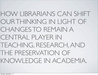 HOW LIBRARIANS CAN SHIFT
OUR THINKING IN LIGHT OF
CHANGES TO REMAIN A
CENTRAL PLAYER IN
TEACHING, RESEARCH, AND
THE PRESERVATION OF
KNOWLEDGE IN ACADEMIA.
Monday, November 7, 11
 