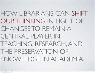 HOW LIBRARIANS CAN SHIFT
OUR THINKING IN LIGHT OF
CHANGES TO REMAIN A
CENTRAL PLAYER IN
TEACHING, RESEARCH, AND
THE PRESERVATION OF
KNOWLEDGE IN ACADEMIA.
Monday, November 7, 11
 