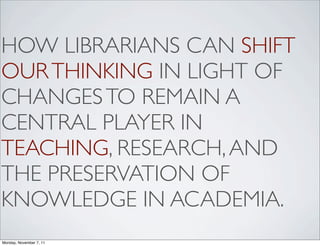 HOW LIBRARIANS CAN SHIFT
OUR THINKING IN LIGHT OF
CHANGES TO REMAIN A
CENTRAL PLAYER IN
TEACHING, RESEARCH, AND
THE PRESERVATION OF
KNOWLEDGE IN ACADEMIA.
Monday, November 7, 11
 