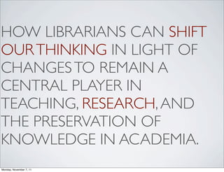 HOW LIBRARIANS CAN SHIFT
OUR THINKING IN LIGHT OF
CHANGES TO REMAIN A
CENTRAL PLAYER IN
TEACHING, RESEARCH, AND
THE PRESERVATION OF
KNOWLEDGE IN ACADEMIA.
Monday, November 7, 11
 