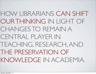 HOW LIBRARIANS CAN SHIFT
OUR THINKING IN LIGHT OF
CHANGES TO REMAIN A
CENTRAL PLAYER IN
TEACHING, RESEARCH, AND
THE PRESERVATION OF
KNOWLEDGE IN ACADEMIA.
Monday, November 7, 11
 