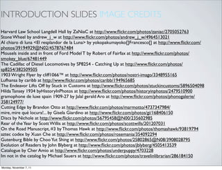 INTRODUCTION SLIDES IMAGE CREDITS
Harvard Law School Langdell Hall by ZaNiaC at http://www.ﬂickr.com/photos/zaniac/2705052763
Stone Wheel by andrew_j_w at http://www.ﬂickr.com/photos/andrew_j_w/4964513021
Al chiaro di luna <El resplandor de la Luna> by yokopakumayoko[]Francesco[] at http://www.ﬂickr.com/
photos/39194929@N02/4578767484
Mousels inside and in front of Ford Model T by Robert of Fairfax at http://www.ﬂickr.com/photos/
smokey_blue/67481449
The Cadillac of Diesel Locomotives by SP8254 - Catching Up at http://www.ﬂickr.com/photos/
sp8254/382509505
1903 Wright Flyer by cliff1066™ at http://www.ﬂickr.com/photos/nostri-imago/3348955165
Lufhansa by caribb at http://www.ﬂickr.com/photos/caribb/194965685
The Endeavor Lifts Off by Stuck in Customs at http://www.ﬂickr.com/photos/stuckincustoms/5896504098
Hilda Tansey 1934 byHistoryInPhotos at http://www.ﬂickr.com/photos/historyinphotos/2479510900
gramophone de luxe spain 1909-27 by Jalal gerald Aro at http://www.ﬂickr.com/photos/phonogalerie/
358124977/
Cutting Edge by Brandon Otto at http://www.ﬂickr.com/photos/marmotto/4737347984/
mire, mire qué locura!... by Gisela Giardino at http://www.ﬂickr.com/photos/gi/168406150
Discs by Nichole at http://www.ﬂickr.com/photos/56795458@N00/235602985
Rear of the Year by Scott Willis at http://www.ﬂickr.com/photos/scottwills/201207031
On the Road Manuscript, #3 by Thomas Hawk at http://www.ﬂickr.com/photos/thomashawk/93819794
aztec codex by Xuan Che at http://www.ﬂickr.com/photos/rosemania/354092294
Gutenburg Bible by Choo Yut Shing at http://www.ﬂickr.com/photos/25802865@N08/3908028795
Evolution of Readers by John Blyberg at http://www.ﬂickr.com/photos/jblyberg/4505413539
Catalogue by Cher Amio at http://www.ﬂickr.com/photos/underpuppy/4703228
Im not in the catalog by Michael Sauers at http://www.ﬂickr.com/photos/travelinlibrarian/286184150

Monday, November 7, 11
 