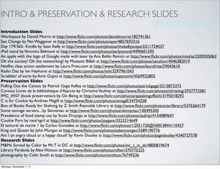 INTRO & PRESERVATION & RESEARCH SLIDES
                                 IMAGE CREDITS
Introduction Slides
Workspace by Daniel Morris at http://www.ﬂickr.com/photos/danielmorris/182741361
Sea Change by Pen Waggener at http://www.ﬂickr.com/photos/epw/4857693316
Day 179/365- Kindle by Sean Kelly at http://www.ﬂickr.com/photos/thekellyscope/5311724037
iPad stand by Veronica Belmont at http://www.ﬂickr.com/photos/earlysound/4490601295
An apple with the logo of Google made with laser by Ana Belén Ramón at http://www.ﬂickr.com/photos/missha/2209205063
Oh the society! Oh the networking! by Mutasim Billah at http://www.ﬂickr.com/photos/xanxhor/4046382019
Netﬂix; class action settlement by Laura Fries.com at http://www.ﬂickr.com/photos/laurafries/59043610
Radio Daz by Ian Hayhurst at http://www.ﬂickr.com/photos/imh/3297961043
Scrabble! of sorts by Amit Gupta at http://www.ﬂickr.com/photos/superamit/4569922802
Preservation Slides
Pulling Out the Cantos. by Patrick Gage Kelley at http://www.ﬂickr.com/photos/patrickgage/3213873373
Corsica: Livres de la bibliothèque d'Ajaccio by Christine Vaufrey at http://www.ﬂickr.com/photos/christing/2937773381
IMG_0457 (book preservation) by On Being at http://www.ﬂickr.com/photos/speakingoffaith/3195018292
C is for Cookie by Andrew Magill at http://www.ﬂickr.com/photos/amagill/34754258
Box of Books Ready for Shelving by Z. Smith Reynolds Library at http://www.ﬂickr.com/photos/zsrlibrary/5376264179
Some storage servers... by Skimaniac at http://www.ﬂickr.com/photos/skimaniac/100495205
Prevalence of food stamp use by Scott Drzyzga at http://www.ﬂickr.com/photos/sadrzy/4154089647
Cookie Porn by nate'sgirl at http://www.ﬂickr.com/photos/joygant/3323214649
El samurái de noche 1 by Carlos González at http://www.ﬂickr.com/photos/12051720@N00/3844110427
King and Queen by John Morgan at http://www.ﬂickr.com/photos/aidanmorgan/5589190776
Am I an angry cloud or a happy cloud? by Kevin Dooley at http://www.ﬂickr.com/photos/pagedooley/4340727578
Research Slides
M&Ms Sorted by Color by Mr. T in DC at http://www.ﬂickr.com/photos/mr_t_in_dc/4800819674
Library Parabola by Alex Watson at http://www.ﬂickr.com/photos/sifter/370775225
photography by Colin Smith at http://www.ﬂickr.com/photos/smithco/76749236

Monday, November 7, 11
 