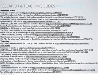 RESEARCH & TEACHING SLIDES IMAGE CREDITS
Research Slides
Catalogue by Cher Amio at http://www.ﬂickr.com/photos/underpuppy/4703228
Apple Picking by Amie Fedora at http://www.ﬂickr.com/photos/amiefedora/3924847124
We begin by charting a course by Andrew Becraft at http://www.ﬂickr.com/photos/dunechaser/1721982928
A Nice Place to Stay on the Internet by Thomas Hawk at http://www.ﬂickr.com/photos/thomashawk/76761120
Spiders Web by Lida Rose at http://www.ﬂickr.com/photos/lidarose/251573637
20080727-_DSC2896 Horton Harvest by Clifton Beard at http://www.ﬂickr.com/photos/11444813@N03/2721443285
Lost in Tagging by Alexandre Dulaunoy at http://www.ﬂickr.com/photos/adulau/2124178869
ROYGBIV by Ed Siasoco at http://www.ﬂickr.com/photos/scﬁasco/208497785
The Pit by Mom Smackley at http://www.ﬂickr.com/photos/mom_smackley/509714630
Please Pass The Pie by Poppy Wright at http://www.ﬂickr.com/photos/poppywright/406081608
THATCamp Fairfax 2019 by Karin Dalziel at http://www.ﬂickr.com/photos/nirak/4651409376
Open Access promomateriaal by biblioteekje at http://www.ﬂickr.com/photos/biblioteekje/3992172265
The "On the other hand" selfportrait by Daniel Horacio Agostini at http://www.ﬂickr.com/photos/dhammza/474654705
Teaching
Lilly Library Reference Desk, ca. 1970s by Duke University Archives at http://www.ﬂickr.com/photos/dukeyearlook/
5658361843
ﬁnal exam by dcJohn at http://www.ﬂickr.com/photos/dcjohn/74907741
(160/365) April 2, 2010: Still drinking the Kool-Aid by Jason Alley at http://www.ﬂickr.com/photos/jasonalley/4485946178
Introduction to monstering by WorldIslandInfo.com at http://www.ﬂickr.com/photos/76074333@N00/318034222
THP_7343 by Tommy Huynh at http://www.ﬂickr.com/photos/tommyhuynh/1218124919
Moleskineh by Amir Kuckovic at http://www.ﬂickr.com/photos/childofwar/3097124543
the pilot p-500 by Matthew C. Wright at http://www.ﬂickr.com/photos/mattwright/7283732
Anthropology of State Societies by Sameer Vasta at http://www.ﬂickr.com/photos/vasta/54941824
NASA Digital Learning Netowrk - Lunar Module by NASA Goddard Space Flight Center at http://www.ﬂickr.com/photos/gsfc/
3454859220
Task board for day one by Gerry Kirk at http://www.ﬂickr.com/photos/gkirk/3352780464
Actual is not normal (a tribute to Edward Tufte) by Kevin Dooley at http://www.ﬂickr.com/photos/pagedooley/2121472112
Sun is Shining by el patojo at http://www.ﬂickr.com/photos/elpatojo/301428983
Monday, November 7, 11
 