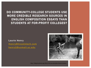 Laurie Henry
lhenry@lincolntech.com
henrylj@ucmail.uc.edu
DO COMMUNITY-COLLEGE STUDENTS USE
MORE CREDIBLE RESEARCH SOURCES IN
ENGLISH COMPOSITION ESSAYS THAN
STUDENTS AT FOR-PROFIT COLLEGES?
http://blog.heartland.org/2013/05/you-can-lead-a-horse-to-water/
 