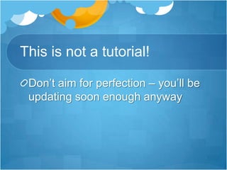 This is not a tutorial!Don’t aim for perfection – you’ll be updating soon enough anyway