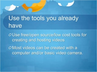 Use the tools you already haveUse free/open source/low cost tools for creating and hosting videosMost videos can be created with a computer and/or basic video camera.