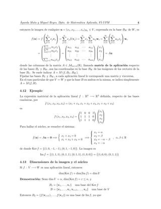 ´
Agueda Mata y Miguel Reyes, Dpto. de Matem´tica Aplicada, FI-UPM
                                          a                                                                               4

entonces la imagen de cualquier u = (x1 , x2 , . . . , xn )BV ∈ V , expresada en la base BW de W , es
                                                                                     
                        n                   n                   n          m                m         n
          f (u) = f          xj vj  =          xj f (vj ) =         xj         aij wi =                  aij xj  wi
                        j=1                j=1                  j=1        i=1              i=1       j=1
                       n                                                     
                        j=1 a1j xj        a11            a12     ···       a1n     x1
                       n               a21                              a2n   x2 
                       j=1 a2j xj                     a22     ···            
               =          .          = .               .                 .   .  = Au
                          .
                           .            ..              .
                                                          .                 .  . 
                                                                            .       .
                        n
                        j=1 amj xj               am1 am2 · · ·             amn       xn

donde las columnas de la matriz A ∈ Mm×n (R), llamada matriz de la aplicaci´n respecto
                                                                                    o
de las bases BV y BW , son las coordenadas en la base BW de las im´genes de los vectores de la
                                                                    a
base BV . Se suele indicar A = M (f, BV , BW ).
Fijadas las bases BV y BW , a cada aplicaci´n lineal le corresponde una matriz y viceversa.
                                           o
En el caso particular de que V = W y que la base B en ambos es la misma, se indica simplemente
A = M (f, B).

4.12    Ejemplo
La expresi´n matricial de la aplicaci´n lineal f : R4 −→ R3 deﬁnida, respecto de las bases
          o                                o
can´nicas, por
   o
                   f (x1 , x2 , x3 , x4 ) = (x1 + x4 , x1 + x2 + x3 , x1 + x2 + x3 )
es                                                                    
                                                                   x
                                                            1 0 0 1  1
                                                                      x
                                  f (x1 , x2 , x3 , x4 ) = 1 1 1 0  2 
                                                                     x3 
                                                            1 1 1 0
                                                                      x4
Para hallar el n´cleo, se resuelve el sistema:
                u
                                                              
                                                               x1
                                                                                   =α
                                                              
                                          x1 + x4 = 0           x2                  =β
           f (u) = Au = 0 =⇒                               =⇒                                          , α, β ∈ R
                                          x1 + x2 + x3 = 0     x3
                                                                                   = −α − β
                                                              
                                                                x4                  = −α
de donde Ker f = {(1, 0, −1, −1), (0, 1, −1, 0)}. La imagen es

                 Im f = {(1, 1, 1), (0, 1, 1), (0, 1, 1), (1, 0, 0)} = {(1, 0, 0), (0, 1, 1)}

4.13    Dimensiones de la imagen y el n´ cleo
                                       u
Si f : V −→ W es una aplicaci´n lineal, entonces
                             o

                                       dim(Ker f ) + dim(Im f ) = dim V

Demostraci´n: Sean dim V = n, dim(Ker f ) = r ≤ n, y
          o

                            B1 = {v1 , . . . , vr }      una base del Ker f
                              B = {v1 , . . . , vr , vr+1 , . . . , vn }       una base de V

Entonces B2 = {f (vr+1 ), . . . , f (vn )} es una base de Im f , ya que
 