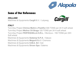 Some of Our References HOLLAND Machines & Equipments  Cargill  B.V. / Lelyweg  ITALY Turn-Key Project  Chirico Molini e Pastifici  500 TONS per 24 H soft wheat Turn-Key Project  Molino f.lli Braga  120 TONS per 24 H soft wheat Turn-Key Project  PERTEGHELLA S.R.L.  / Montova - 150 TONS per 24H Soft wheat Machines & Equipments  Sedamyl S.P.A . / Saluzo  Machines & Equipments  Megavit S.r.l  / Cremona  Machines & Equipments  S.M.A. Srl  / Asti  Machines & Equipments  Sircen Spa  / Salerno 