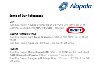 Some of Our References USA  Turn-Key Project  Keynes Brother Flour Mill  / Ohio 200 TONS per 24 H Machines & Equipments  KRAFT FOODS  – Houston  BOSNA HERZEGOVINA Turn-Key Project  Euro Trans Gradacac  / Sehitluci 100 TONS per 24 H soft wheat Turn-Key Project  Klass DD  / Sarajevo - 450 T/24 H soft wheat RUSSIA Turn-Key Project  Mangnitogorsk CSI  / Zao - 150 TONS per 24H soft wheat OAO Kliucevskoj Elevator  / Kliuci - machines & equipments Turn-Key Project  Bluegroup Holdings Corp.  / Voronezh - 22 TONS per 24H soft wheat 