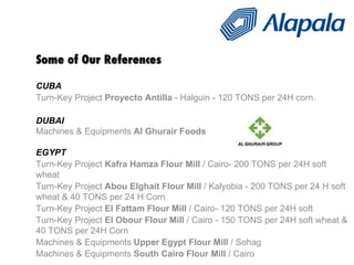 Some of Our References CUBA Turn-Key Project  Proyecto Antilla  - Halguin - 120 TONS per 24H corn. DUBAI Machines & Equipments  Al Ghurair Foods   EGYPT Turn-Key Project  Kafra Hamza Flour Mill  / Cairo- 200 TONS per 24H soft wheat Turn-Key Project  Abou Elghait Flour Mill  / Kalyobia - 200 TONS per 24 H soft wheat & 40 TONS per 24 H Corn Turn-Key Project  El Fattam Flour Mill  / Cairo- 120 TONS per 24H soft  Turn-Key Project  El Obour Flour Mill  / Cairo - 150 TONS per 24H soft wheat & 40 TONS per 24H Corn Machines & Equipments  Upper Egypt Flour Mill  / Sohag  Machines & Equipments  South Cairo Flour Mill  / Cairo  