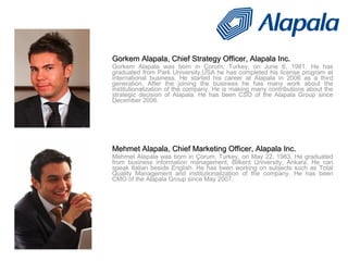 Gorkem Alapala, Chief Strategy Officer, Alapala Inc. Gorkem Alapala was born in Çorum, Turkey, on June 6, 1981. He has graduated from Park University,USA he has completed his license program at international business. He started his career at Alapala in 2006 as a third generation. After the joining the business he has many work about the institutionalization of the company. He is making many contributions about the strategic decision of Alapala. He has been CSO of the Alapala Group since December 2006.   Mehmet Alapala, Chief Marketing Officer, Alapala Inc. Mehmet Alapala was born in  Çorum, Turkey, on May 22, 1983. He graduated from business information management, Bilkent University, Ankara. He can speak Italian beside English. He has been working on subjects such as Total Quality Management and institutionalization of the company. He has been CMO of the Alapala Group since May 2007. Konuşmacılar 