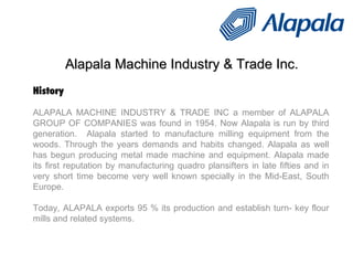 Alapala Machine Industry & Trade Inc. History ALAPALA MACHINE INDUSTRY & TRADE INC a member of ALAPALA GROUP OF COMPANIES was found in 1954. Now Alapala is run by third generation.  Alapala started to manufacture milling equipment from the woods. Through the years demands and habits changed. Alapala as well has begun producing metal made machine and equipment. Alapala made its first reputation by manufacturing quadro plansifters in late fifties and in very short time become very well known specially in the Mid-East, South Europe.  Today, ALAPALA exports 95 % its production and establish turn- key flour mills and related systems. 