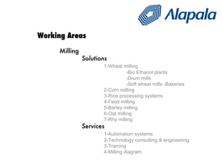 Working Areas Milling Solutions 1-Wheat milling -Bio Ethanol plants -Drum mills -Soft wheat mills -Bakeries 2-Corn milling 3-Rice processing systems 4-Feed milling 5-Barley milling 6-Oat milling 7-Rhy milling   Services 1-Automation systems 2-Technology consulting & engineering 3-Training 4-Milling diagram 