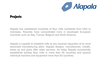 Projects Alapala has established hundreds of flour mills worldwide from USA to Indonesia. Recently have concentrated more in developed European Countries such as Italy, France, Belgium and North America.  Alapala is capable to establish mills at any required capacities at its most advanced manufacturing plant. Alapala designs, manufactures, installs, starts up and gives after sales services. As today Alapala successfully established turnkey flour mills in more than 46 countries and exports individual machine and equipment more than 60 countries.  