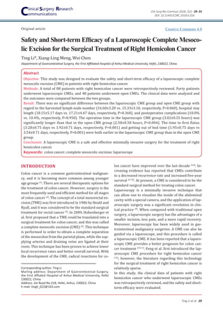 Safety and Short-term Efficacy of a Laparoscopic Complete Mesoco-
lic Excision for the Surgical Treatment of Right Hemicolon Cancer
Original article
Ting Li et al 29
Clin Surg Res Commun 2018; 2(2): 29- 33
Ting Li*, Xiang-Ling Meng, Wei Chen
Abstract
Objective: This study was designed to evaluate the safety and short-term efficacy of a laparoscopic complete
mesocolic excision (CME) in patients with right hemicolon cancer.
Methods: A total of 88 patients with right hemicolon cancer were retrospectively reviewed. Forty patients
underwent laparoscopic CMEs, and 48 patients underwent open CMEs. The clinical data were analyzed and
the outcomes were compared between the two groups.
Result: There was no significant difference between the laparoscopic CME group and open CME group with
regard to the harvested lymph node number (16.60±3.20 vs. 15.33±3.10, respectively, P=0.060), hospital stay
length (18.15±5.17 days vs. 17.21±4.47 days, respectively, P=0.360), and postoperative complications (10.0%
vs. 10.4%, respectively, P=0.950). The operation time in the laparoscopic CME group (3.02±0.55 hours) was
significantly longer than that in the open CME group (2.58±0.50 hours, P=0.004). The time to first flatus
(3.28±0.75 days vs 3.92±0.71 days, respectively, P=0.001) and getting out of bed time (1.95±0.75 days vs
3.54±0.71 days, respectively, P=0.001) were both earlier in the laparoscopic CME group than in the open CME
group.
Conclusion: A laparoscopic CME is a safe and effective minimally invasive surgery for the treatment of right
hemicolon cancer.
Keywords: colon cancer; complete mesocolic excision; laparoscope
Corresponding author: Ting Li
Mailing address: Department of Gastrointestinal Surgery,
the First Affiated Hospital of Anhui Medical University, Hefei
230022, China
Address: Jixi Road No.218, Hefei, Anhui, 230022, China
E-mail: tingli_022@163.com
lon cancer have improved over the last decade [5,6]
. In-
creasing evidence has reported that CMEs contribute
to a decreased recurrence rate and increased five-year
survival [4,7,8]
. At present, a CME is considered to be the
standard surgical method for treating colon cancer.
Laparoscopy is a minimally invasive technique that
can allow one to visualize the inside of the abdominal
cavity with a special camera, and the application of lap-
aroscopic surgery was a significant revolution in clin-
ical practice [9]
. When compared with traditional open
surgery, a laparoscopic surgery has the advantages of a
smaller incision, less pain, and a more rapid recovery.
Moreover, laparoscopy has been widely used in gas-
trointestinal malignancy surgeries. A CME can also be
guided via a laparoscope, and this procedure is called
a laparoscopic CME. It has been reported that a laparo-
scopic CME provides a better prognosis for colon can-
cer treatment [10,11]
. Feng et al. first introduced the lap-
aroscopic CME procedure for right hemicolon cancer
[12]
; however, the literature regarding this technology
for the surgical treatment of right hemicolon cancer is
relatively sparse.
In this study, the clinical data of patients with right
hemicolon cancer who underwent laparoscopic CMEs
was retrospectively reviewed, and the safety and short-
term efficacy were evaluated.
INTRODUCTION
Colon cancer is a common gastrointestinal malignan-
cy, and it is becoming more common among younger
age groups [1]
. There are several therapeutic options for
the treatment of colon cancer. However, surgery is the
most frequently used and efficient method for all stages
of colon cancer [2]
. The concept of a total mesorectal ex-
cision (TME) was first introduced in 1986 by Heald and
Ryall, and it was considered to be the standard surgical
treatment for rectal cancer [3]
. In 2009, Hohenberger et
al. first proposed that a TME could be translated into a
surgical treatment for colon cancer, and this was called
a complete mesocolic excision (CME) [4]
. This technique
is performed in order to obtain a complete separation
of the mesocolon from the parietal plane, while the sup-
plying arteries and draining veins are ligated at their
roots. This technique has been proven to achieve lower
local recurrence rates and better overall survival. With
the development of the CME, radical resections for co-
Department of Gastrointestinal Surgery, the First Affiliated Hospital of Anhui Medical University, Hefei, 230022, China.
DOI: 10.31491/CSRC.2018.6.016
Creative Commons 4.0
 