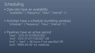 Scheduling
• Data sets have an availability
"availability": { "frequency": "Hour", "interval": 1 }
• Activities have a schedule (tumbling window)
"scheduler": { "frequency": "Hour", "interval": 1 }
• Pipelines have an active period
"start": "2015-01-01T08:00:00Z"
"end": "2015-01-01T11:00:00Z“ OR
“end” = “start” + 48 hours if not specified OR
“end”: “9999-09-09” for indefinite
 
