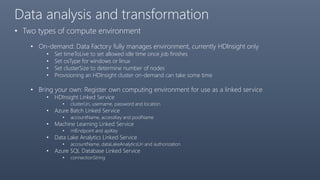 Data analysis and transformation
• Two types of compute environment
• On-demand: Data Factory fully manages environment, currently HDInsight only
• Set timeToLive to set allowed idle time once job finishes
• Set osType for windows or linux
• Set clusterSize to determine number of nodes
• Provisioning an HDInsight cluster on-demand can take some time
• Bring your own: Register own computing environment for use as a linked service
• HDInsight Linked Service
• clusterUri, username, password and location
• Azure Batch Linked Service
• accountName, accessKey and poolName
• Machine Learning Linked Service
• mlEndpoint and apiKey
• Data Lake Analytics Linked Service
• accountName, dataLakeAnalyticsUri and authorization
• Azure SQL Database Linked Service
• connectionString
 