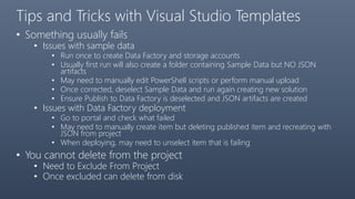Tips and Tricks with Visual Studio Templates
• Something usually fails
• Issues with sample data
• Run once to create Data Factory and storage accounts
• Usually first run will also create a folder containing Sample Data but NO JSON
artifacts
• May need to manually edit PowerShell scripts or perform manual upload
• Once corrected, deselect Sample Data and run again creating new solution
• Ensure Publish to Data Factory is deselected and JSON artifacts are created
• Issues with Data Factory deployment
• Go to portal and check what failed
• May need to manually create item but deleting published item and recreating with
JSON from project
• When deploying, may need to unselect item that is failing
• You cannot delete from the project
• Need to Exclude From Project
• Once excluded can delete from disk
 