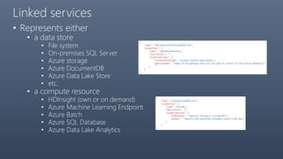 Linked services
• Represents either
• a data store
• File system
• On-premises SQL Server
• Azure storage
• Azure DocumentDB
• Azure Data Lake Store
• etc.
• a compute resource
• HDInsight (own or on demand)
• Azure Machine Learning Endpoint
• Azure Batch
• Azure SQL Database
• Azure Data Lake Analytics
 