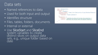 Data sets
• Named references to data
• Used for both input and output
• Identifies structure
• Files, tables, folders, documents
• Internal or external
• Use SliceStart and SliceEnd
system variables to create
distinct slices on output data
sets, e.g., unique folder based on
date
 