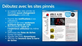 Débutez avec les sites pinnés
  Le support des sites pinnés ne
   demande aucun changement
   cosmétique à votre site
  Fournis des notifications à vos
   utilisateurs
  L’ajout se fait avec seulement
   quelques lignes de code
  Personnalisez l’icône et
   l’expérience utilisateur du même
   coup
  Définissez des listes de tâches
   (Jump List tasks)
  Ajoutez des listes dynamiques
  Affichez les boutons dans la barre
   de tâches
 